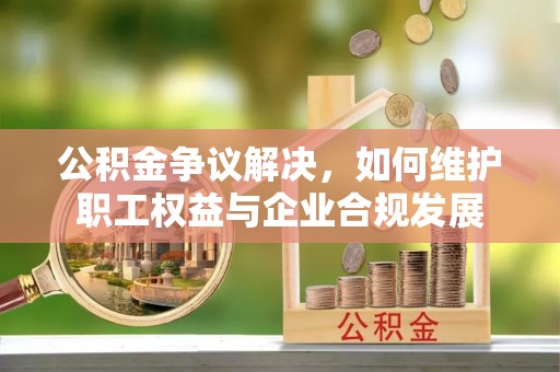 潭子公积金争议解决，如何维护职工权益与企业合规发展