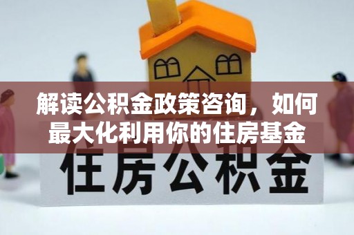 潭子解读公积金政策咨询，如何最大化利用你的住房基金