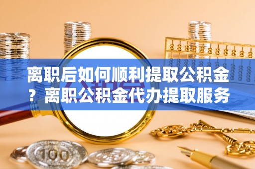 潭子离职后如何顺利提取公积金？离职公积金代办提取服务助力无忧办理