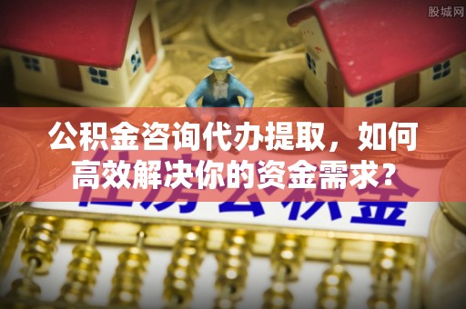 潭子公积金咨询代办提取，如何高效解决你的资金需求？