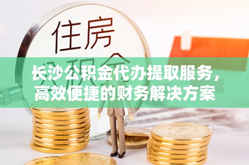 潭子长沙公积金代办提取服务，高效便捷的财务解决方案