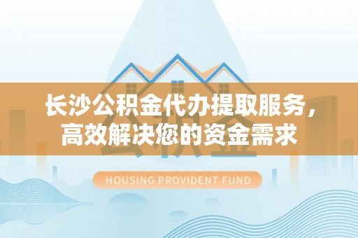 潭子长沙公积金代办提取服务，高效解决您的资金需求