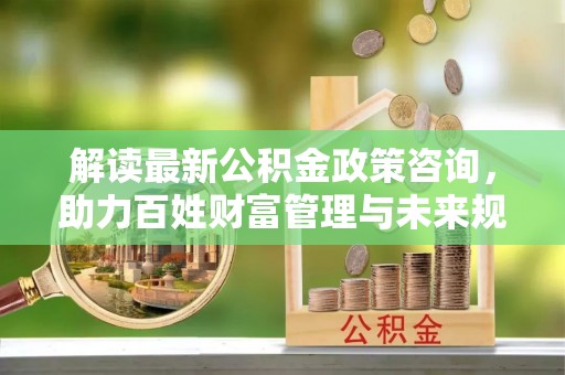 潭子解读最新公积金政策咨询，助力百姓财富管理与未来规划